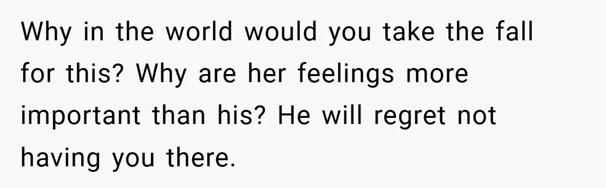 Why in the world would you take the fall for this? Why are her feelings more important than his? He will regret not having you there.