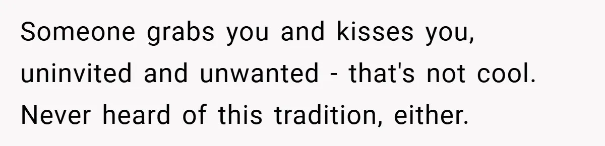Someone grabs you and kisses you, uninvited and unwanted - that's not cool. Never heard of this tradition, either.