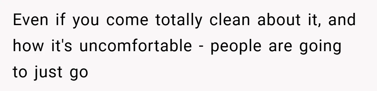 Even if you come totally clean about it, and how it's uncomfortable - people are going to just go