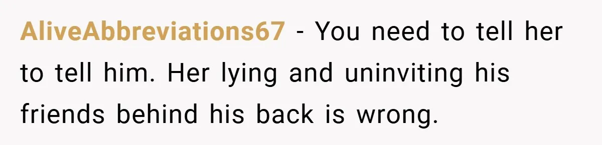 AliveAbbreviations67 − You need to tell her to tell him. Her lying and uninviting his friends behind his back is wrong.