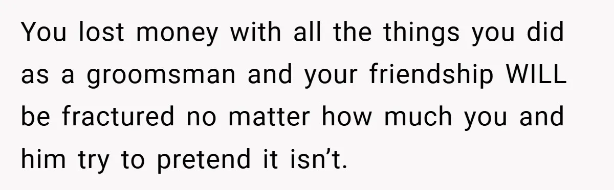 You lost money with all the things you did as a groomsman and your friendship WILL be fractured no matter how much you and him try to pretend it isn’t.