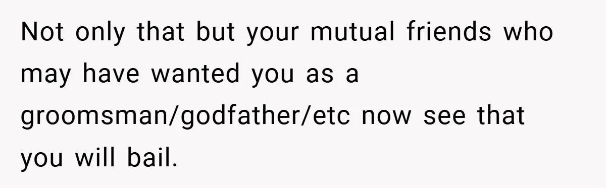 Not only that but your mutual friends who may have wanted you as a groomsman/godfather/etc now see that you will bail.