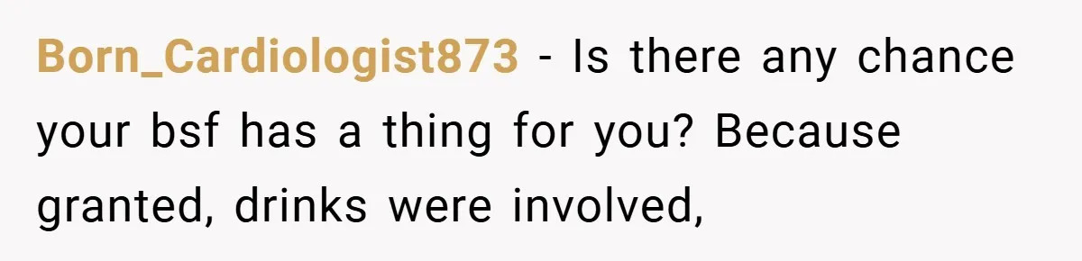 Born_Cardiologist873 − Is there any chance your bsf has a thing for you? Because granted, drinks were involved,