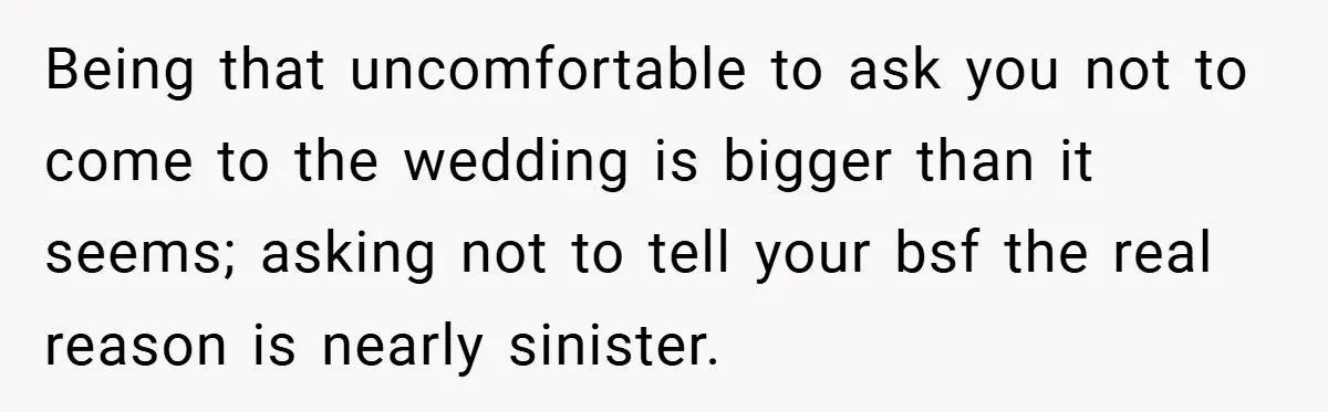 Being that uncomfortable to ask you not to come to the wedding is bigger than it seems; asking not to tell your bsf the real reason is nearly sinister.