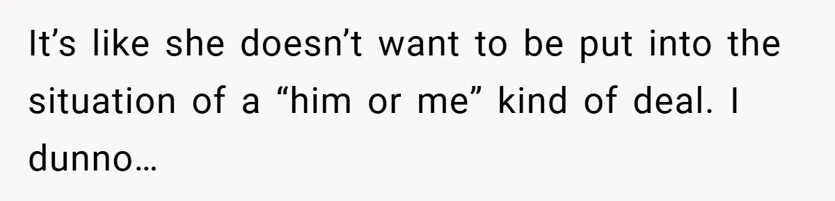 It’s like she doesn’t want to be put into the situation of a “him or me” kind of deal. I dunno…