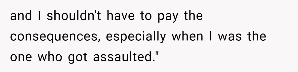 and I shouldn't have to pay the consequences, especially when I was the one who got assaulted."