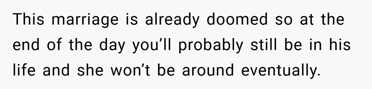 This marriage is already doomed so at the end of the day you’ll probably still be in his life and she won’t be around eventually.