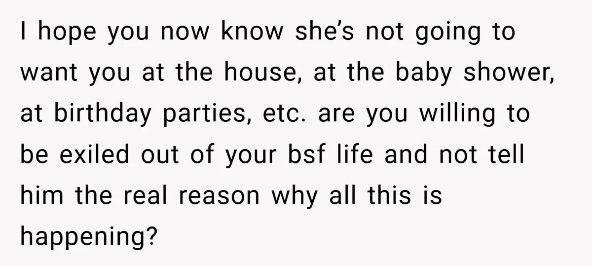 I hope you now know she’s not going to want you at the house, at the baby shower, at birthday parties, etc. are you willing to be exiled out of...