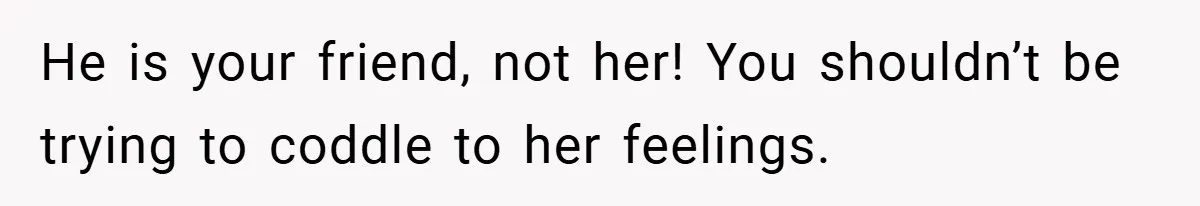 He is your friend, not her! You shouldn’t be trying to coddle to her feelings.
