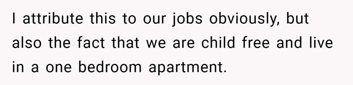 I attribute this to our jobs obviously, but also the fact that we are child free and live in a one bedroom apartment.