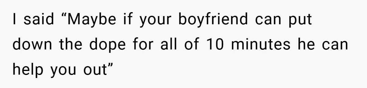 I said “Maybe if your boyfriend can put down the dope for all of 10 minutes he can help you out”