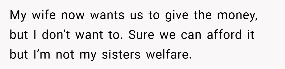 My wife now wants us to give the money, but I don’t want to. Sure we can afford it but I’m not my sisters welfare.