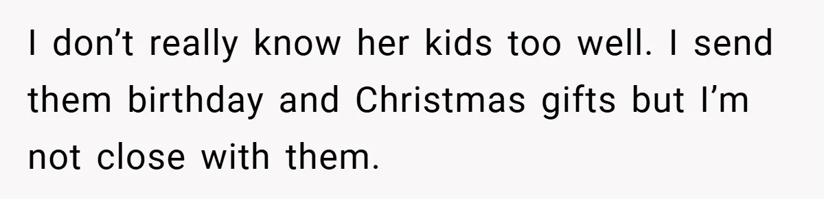 I don’t really know her kids too well. I send them birthday and Christmas gifts but I’m not close with them.