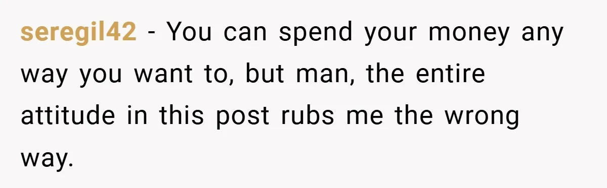 seregil42 − You can spend your money any way you want to, but man, the entire attitude in this post rubs me the wrong way.