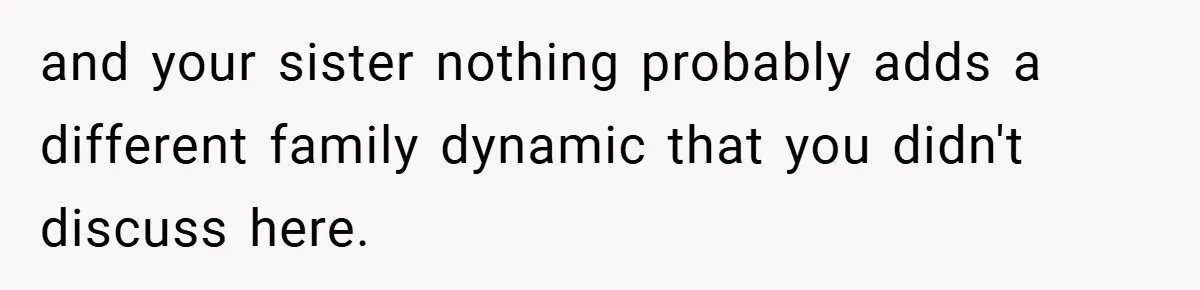 and your sister nothing probably adds a different family dynamic that you didn't discuss here.