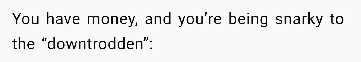 You have money, and you’re being snarky to the “downtrodden”: