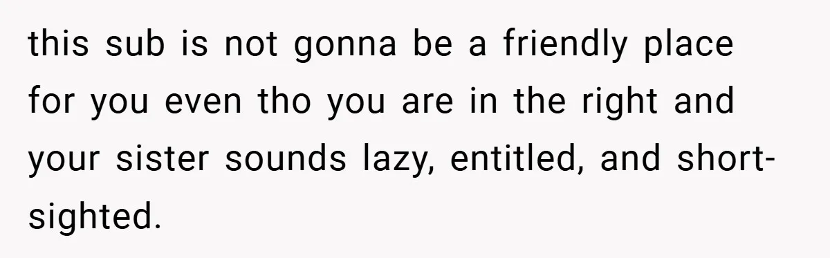 this sub is not gonna be a friendly place for you even tho you are in the right and your sister sounds lazy, entitled, and short-sighted.