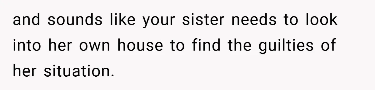 and sounds like your sister needs to look into her own house to find the guilties of her situation.