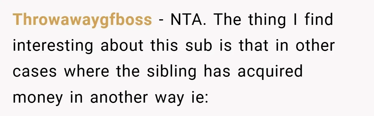 Throwawaygfboss − NTA. The thing I find interesting about this sub is that in other cases where the sibling has acquired money in another way ie: