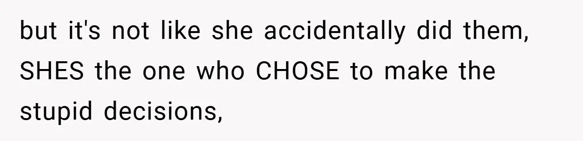 but it's not like she accidentally did them, SHES the one who CHOSE to make the stupid decisions,