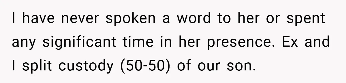 I have never spoken a word to her or spent any significant time in her presence. Ex and I split custody (50-50) of our son.