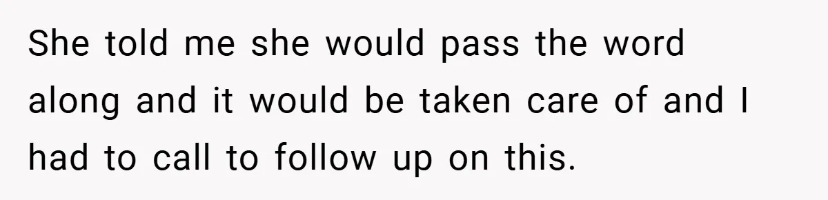 She told me she would pass the word along and it would be taken care of and I had to call to follow up on this.