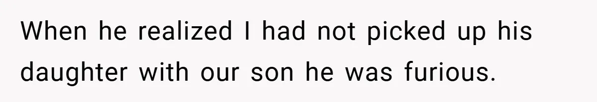 When he realized I had not picked up his daughter with our son he was furious.