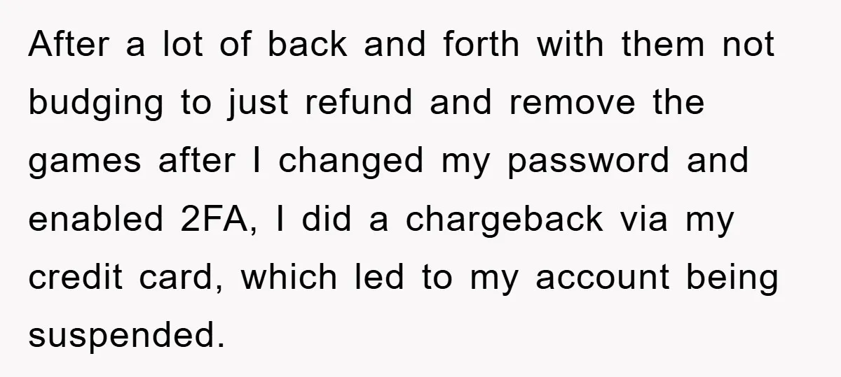 After a lot of back and forth with them not budging to just refund and remove the games after I changed my password and enabled 2FA, I did a chargeback...