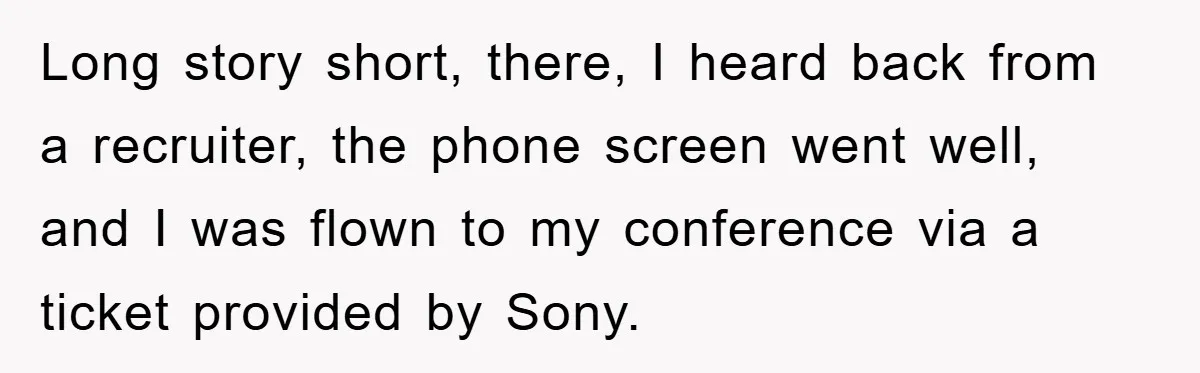 Long story short, there, I heard back from a recruiter, the phone screen went well, and I was flown to my conference via a ticket provided by Sony.