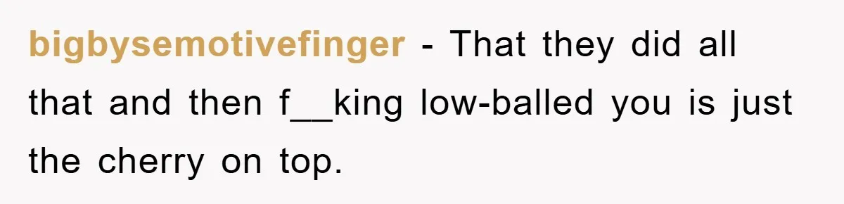bigbysemotivefinger − That they did all that and then f__king low-balled you is just the cherry on top.