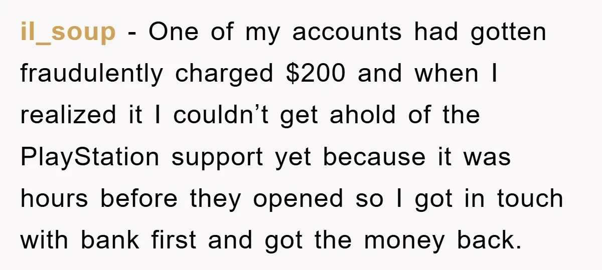 il_soup − One of my accounts had gotten fraudulently charged $200 and when I realized it I couldn’t get ahold of the PlayStation support yet because it was hours before...