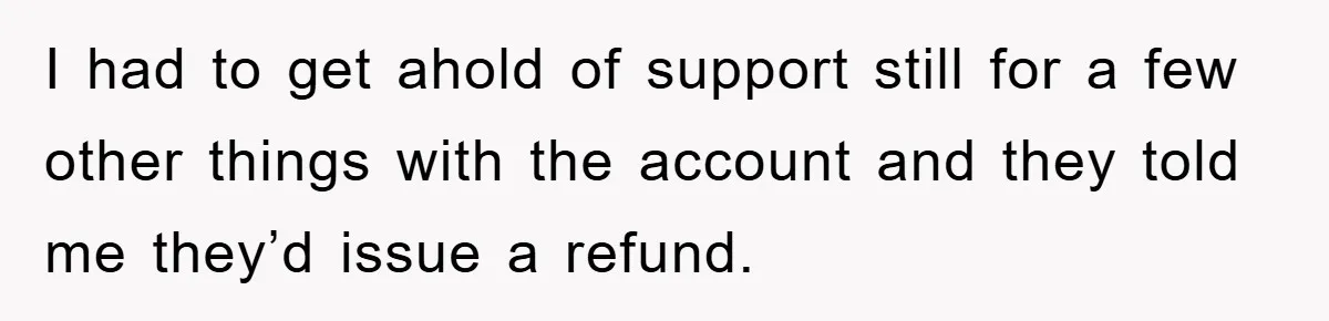 I had to get ahold of support still for a few other things with the account and they told me they’d issue a refund.