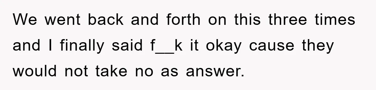 We went back and forth on this three times and I finally said f__k it okay cause they would not take no as answer.