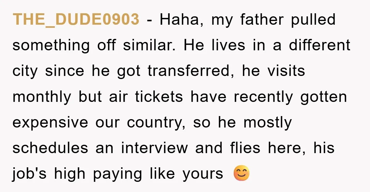 THE_DUDE0903 − Haha, my father pulled something off similar. He lives in a different city since he got transferred, he visits monthly but air tickets have recently gotten expensive our...