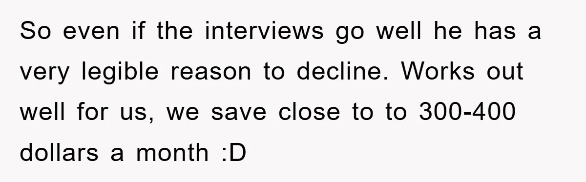 So even if the interviews go well he has a very legible reason to decline. Works out well for us, we save close to to 300-400 dollars a month :D