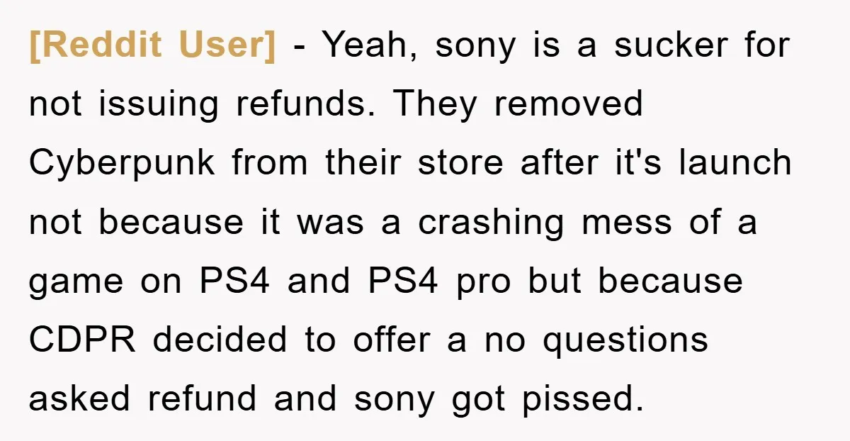 [Reddit User] − Yeah, sony is a sucker for not issuing refunds. They removed Cyberpunk from their store after it's launch not because it was a crashing mess of a...