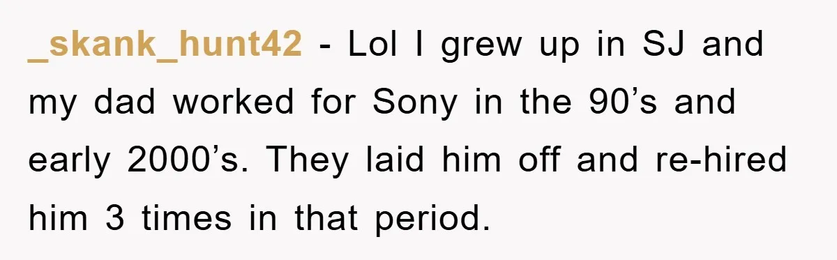_skank_hunt42 − Lol I grew up in SJ and my dad worked for Sony in the 90’s and early 2000’s. They laid him off and re-hired him 3 times in...
