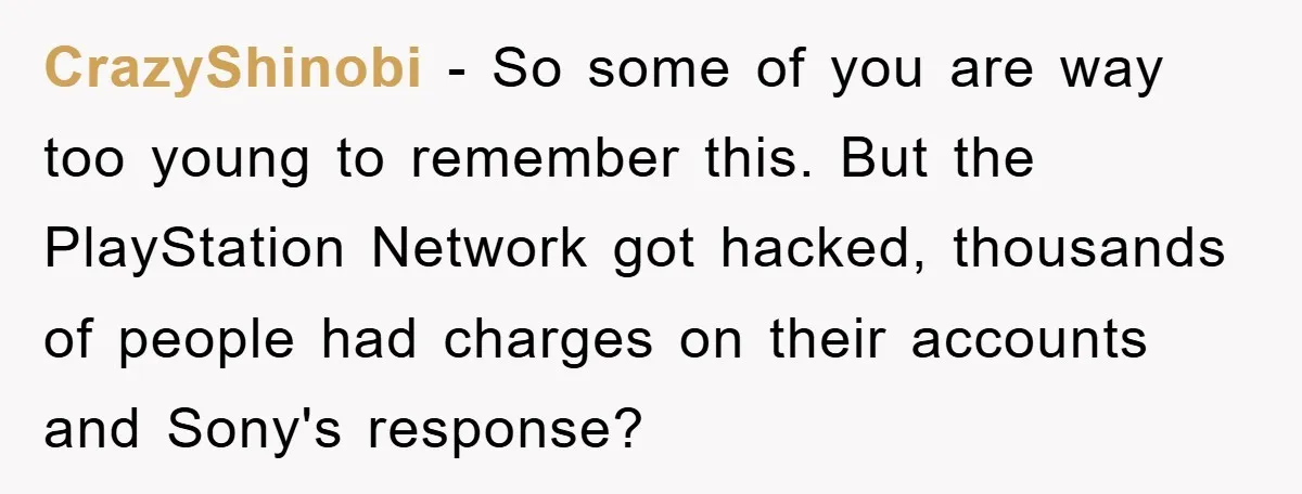 CrazyShinobi − So some of you are way too young to remember this. But the PlayStation Network got hacked, thousands of people had charges on their accounts and Sony's response?