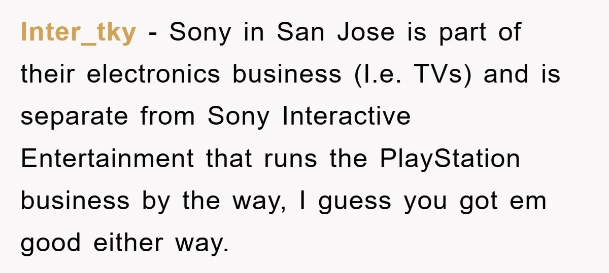 Inter_tky − Sony in San Jose is part of their electronics business (I.e. TVs) and is separate from Sony Interactive Entertainment that runs the PlayStation business by the way, I...