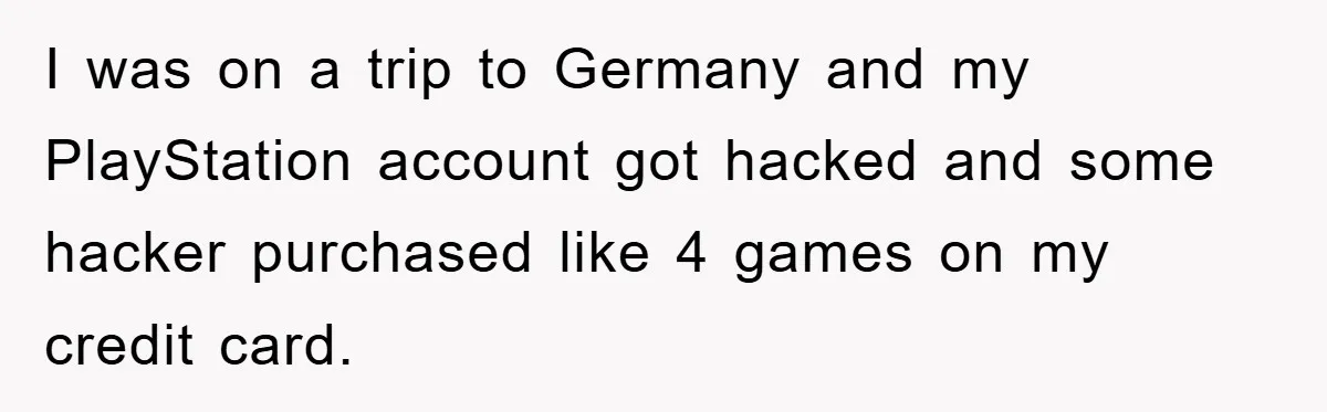 I was on a trip to Germany and my PlayStation account got hacked and some hacker purchased like 4 games on my credit card.