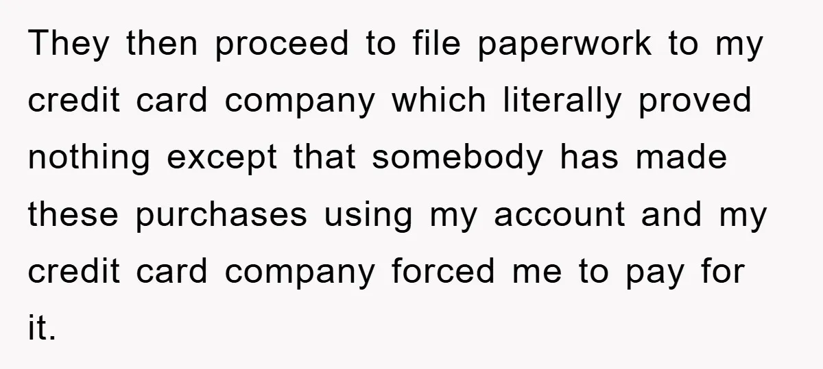 They then proceed to file paperwork to my credit card company which literally proved nothing except that somebody has made these purchases using my account and my credit card company...