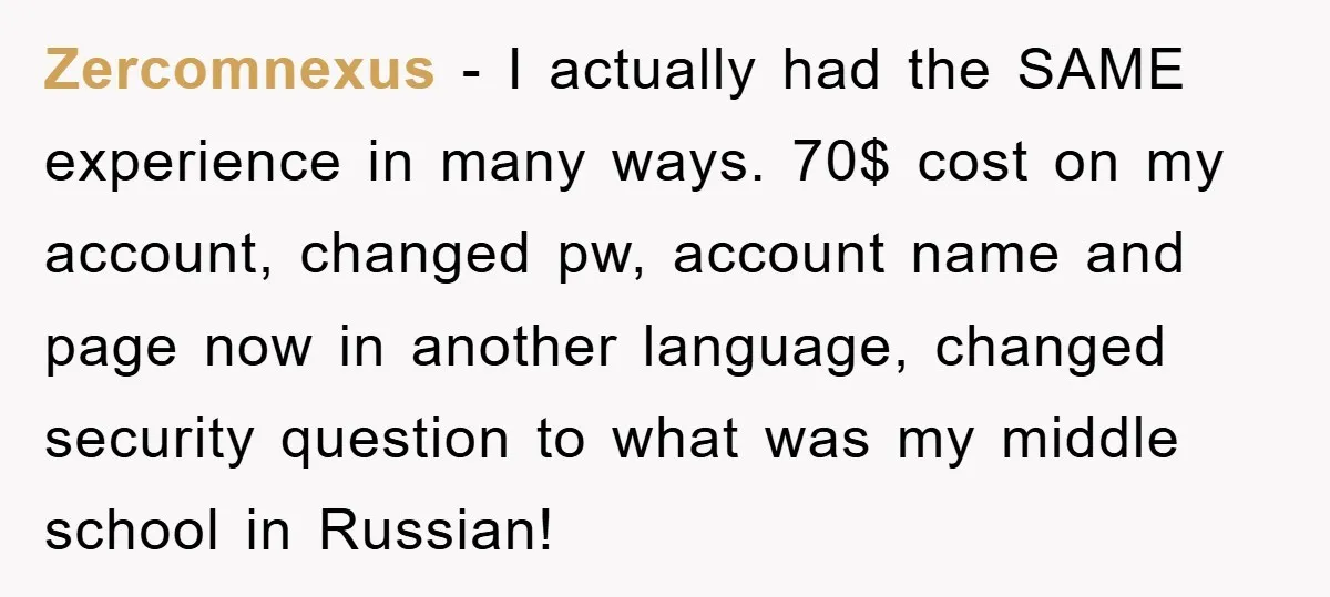 Zercomnexus − I actually had the SAME experience in many ways. 70$ cost on my account, changed pw, account name and page now in another language, changed security question to...