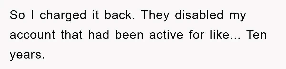 So I charged it back. They disabled my account that had been active for like... Ten years.