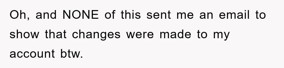 Oh, and NONE of this sent me an email to show that changes were made to my account btw.