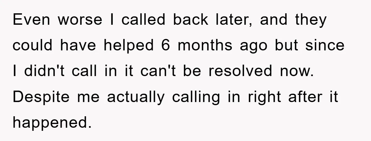 Even worse I called back later, and they could have helped 6 months ago but since I didn't call in it can't be resolved now. Despite me actually calling in...