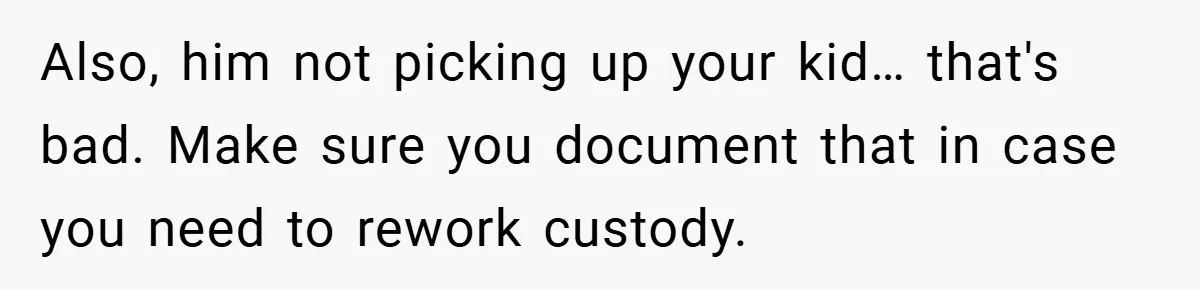 Also, him not picking up your kid… that's bad. Make sure you document that in case you need to rework custody.