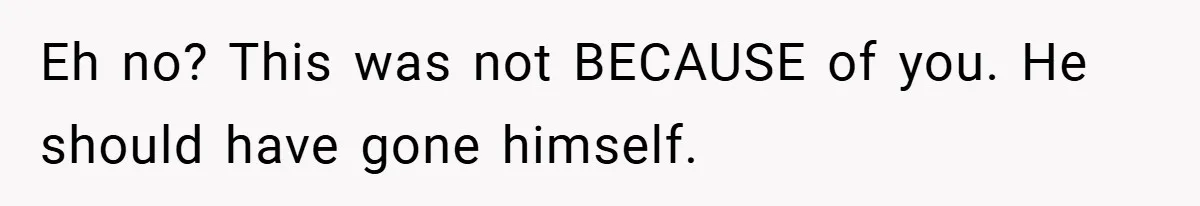Eh no? This was not BECAUSE of you. He should have gone himself.