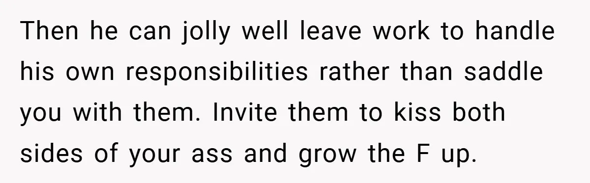 Then he can jolly well leave work to handle his own responsibilities rather than saddle you with them. Invite them to kiss both sides of your ass and grow the...