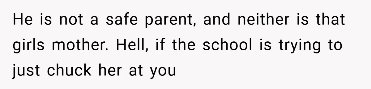 He is not a safe parent, and neither is that girls mother. Hell, if the school is trying to just chuck her at you