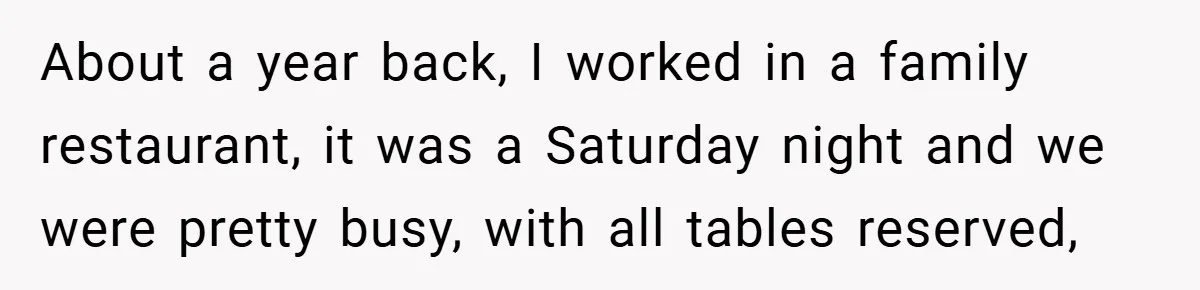 About a year back, I worked in a family restaurant, it was a Saturday night and we were pretty busy, with all tables reserved,